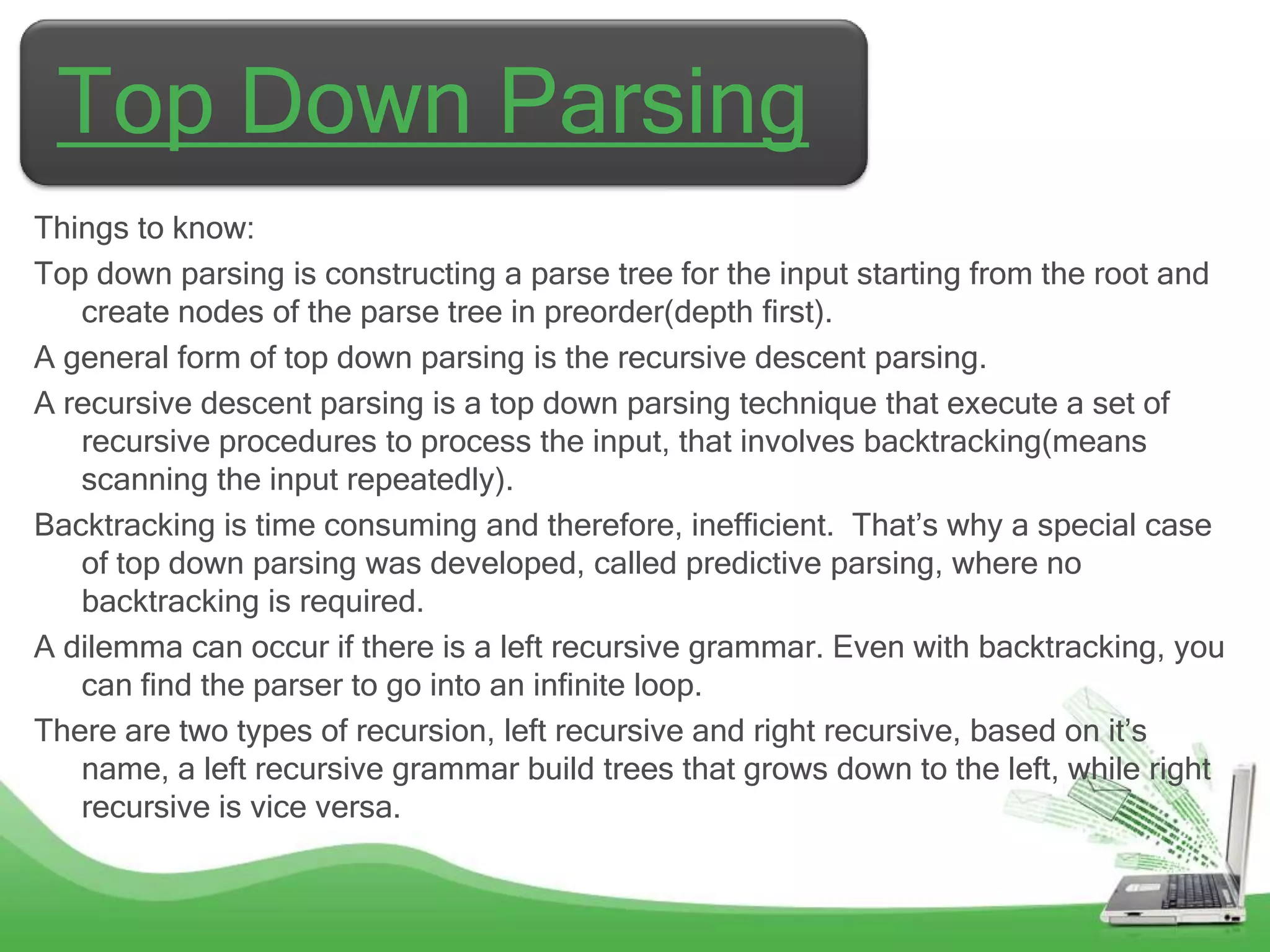 Top Down Parsing
Things to know:
Top down parsing is constructing a parse tree for the input starting from the root and
   create nodes of the parse tree in preorder(depth first).
A general form of top down parsing is the recursive descent parsing.
A recursive descent parsing is a top down parsing technique that execute a set of
   recursive procedures to process the input, that involves backtracking(means
   scanning the input repeatedly).
Backtracking is time consuming and therefore, inefficient. That‟s why a special case
   of top down parsing was developed, called predictive parsing, where no
   backtracking is required.
A dilemma can occur if there is a left recursive grammar. Even with backtracking, you
   can find the parser to go into an infinite loop.
There are two types of recursion, left recursive and right recursive, based on it‟s
   name, a left recursive grammar build trees that grows down to the left, while right
   recursive is vice versa.
 