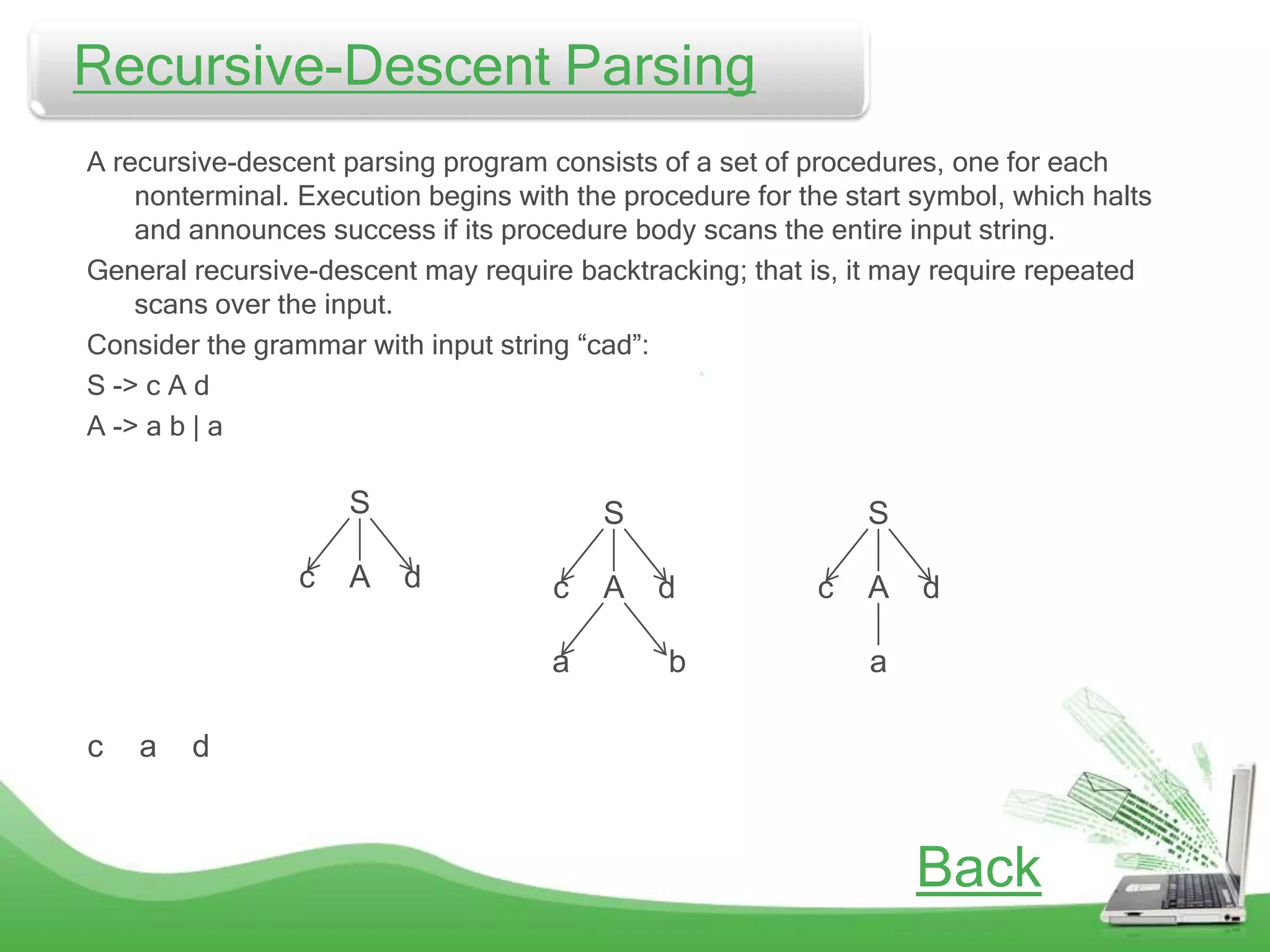Recursive-Descent
Recursive-Descent Parsing               Parsing
  A recursive-descent parsing program consists of a set of procedures, one for each
      nonterminal. Execution begins with the procedure for the start symbol, which halts
      and announces success if its procedure body scans the entire input string.
  General recursive-descent may require backtracking; that is, it may require repeated
      scans over the input.
  Consider the grammar with input string “cad”:
  S -> c A d
  A -> a b | a

                       S                   S                     S

                   c   A   d           c   A    d           c    A   d

                                       a        b                a

  c   a   d



                                                                     Back
 