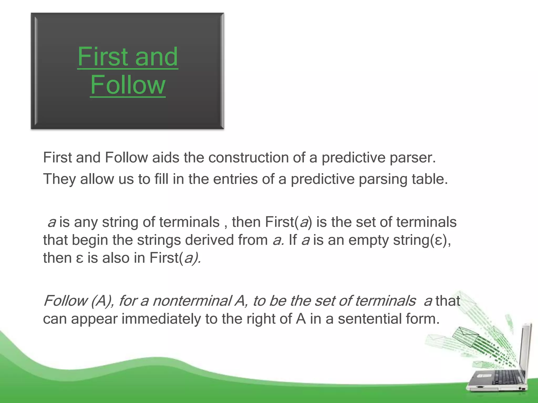 First and
      Follow

First and Follow aids the construction of a predictive parser.
They allow us to fill in the entries of a predictive parsing table.

 a is any string of terminals , then First(a) is the set of terminals
that begin the strings derived from a. If a is an empty string(ɛ),
then ɛ is also in First(a).

Follow (A), for a nonterminal A, to be the set of terminals a that
can appear immediately to the right of A in a sentential form.
 