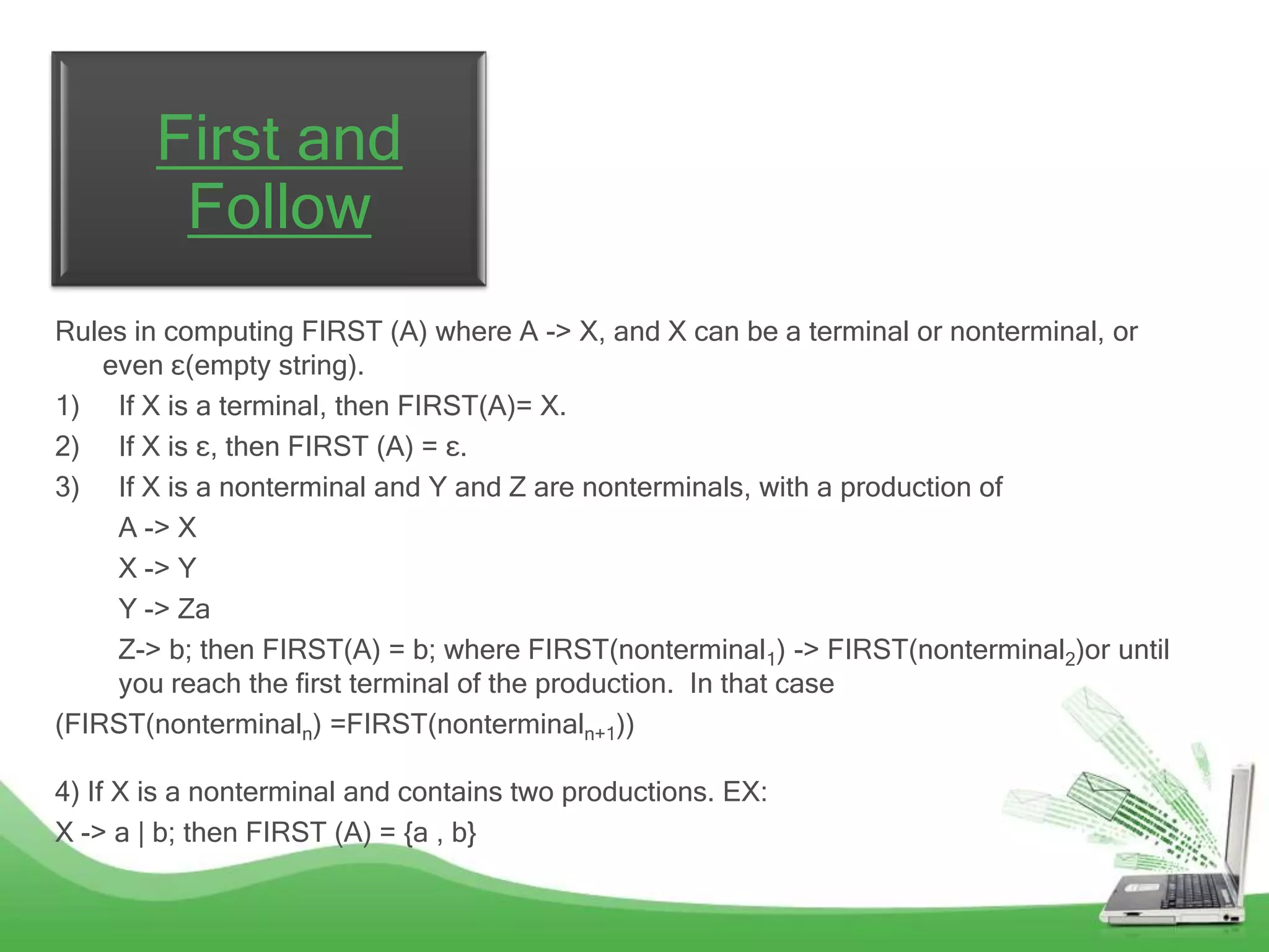 First and
         Follow
Rules in computing FIRST (A) where A -> X, and X can be a terminal or nonterminal, or
    even ε(empty string).
1) If X is a terminal, then FIRST(A)= X.
2) If X is ε, then FIRST (A) = ε.
3) If X is a nonterminal and Y and Z are nonterminals, with a production of
     A -> X
     X -> Y
     Y -> Za
     Z-> b; then FIRST(A) = b; where FIRST(nonterminal1) -> FIRST(nonterminal2)or until
     you reach the first terminal of the production. In that case
(FIRST(nonterminaln) =FIRST(nonterminaln+1))

4) If X is a nonterminal and contains two productions. EX:
X -> a | b; then FIRST (A) = {a , b}
 