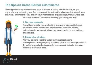 You might be in a position where your business is doing well in the UK, or you
might already be trading in a few countries internationally; whatever the size of your
business, or wherever you are on your international expansion journey, our top tips
for cross border eCommerce will help you along the way.
1. Do your research
Know the markets you are looking to expand into, get to know
your consumers’ needs and expectations, consider trends,
cultural needs, communication, payments methods and delivery
preferences.
2. Establish a strategy
Are you going to test the water by trying local online
marketplaces? Are you going to take a phased country approach?
Try adding worldwide shipping to your current website first, and
then establish local sites.
Top tips on Cross Border eCommerce
 