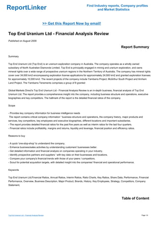 Find Industry reports, Company profiles
ReportLinker                                                                          and Market Statistics



                                             >> Get this Report Now by email!

Top End Uranium Ltd - Financial Analysis Review
Published on August 2009

                                                                                                                  Report Summary

Summary


Top End Uranium Ltd (Top End) is an uranium exploration company in Australia. The company operates as a wholly owned
subsidiary of North Australian Diamonds Limited. Top End is principally engaged in mining and uranium exploration, and owns
mineral rights over a wide range of prospective uranium regions in the Northern Territory of Australia. The company has mineral rights
cover over 34,000 km2 encompassing exploration license applications for approximately 24,000 km2 and granted exploration licenses
for approximately 10,000 km2. The recent projects of the company include Yambarra Project, McArthur South Project and Arnhem
Land Project. The Yambarra Tenements comprises a group of 8 granted


Global Markets Direct's Top End Uranium Ltd - Financial Analysis Review is an in-depth business, financial analysis of Top End
Uranium Ltd. The report provides a comprehensive insight into the company, including business structure and operations, executive
biographies and key competitors. The hallmark of the report is the detailed financial ratios of the company


Scope


- Provides key company information for business intelligence needs
The report contains critical company information ' business structure and operations, the company history, major products and
services, key competitors, key employees and executive biographies, different locations and important subsidiaries.
- The report provides detailed financial ratios for the past five years as well as interim ratios for the last four quarters.
- Financial ratios include profitability, margins and returns, liquidity and leverage, financial position and efficiency ratios.


Reasons to buy


- A quick 'one-stop-shop' to understand the company.
- Enhance business/sales activities by understanding customers' businesses better.
- Get detailed information and financial analysis on companies operating in your industry.
- Identify prospective partners and suppliers ' with key data on their businesses and locations.
- Compare your company's financial trends with those of your peers / competitors.
- Scout for potential acquisition targets, with detailed insight into the companies' financial and operational performance.


Keywords


Top End Uranium Ltd,Financial Ratios, Annual Ratios, Interim Ratios, Ratio Charts, Key Ratios, Share Data, Performance, Financial
Performance, Overview, Business Description, Major Product, Brands, History, Key Employees, Strategy, Competitors, Company
Statement,




                                                                                                                  Table of Content



Top End Uranium Ltd - Financial Analysis Review                                                                                    Page 1/4
 