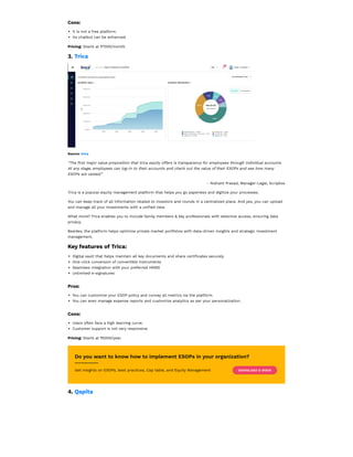 Cons:
It is not a free platform.
Its chatbot can be enhanced.
Pricing: Starts at ₹7000/month.
3. Trica
Source: trica
“The first major value proposition that trica equity offers is transparency for employees through individual accounts.
At any stage, employees can log-in to their accounts and check out the value of their ESOPs and see how many
ESOPs are vested.”
- Nishant Prasad, Manager-Legal, Scripbox
Trica is a popular equity management platform that helps you go paperless and digitize your processes.
You can keep track of all information related to investors and rounds in a centralized place. And yes, you can upload
and manage all your investments with a unified view.
What more? Trica enables you to include family members & key professionals with selective access, ensuring data
privacy.
Besides, the platform helps optimize private market portfolios with data-driven insights and strategic investment
management.
Key features of Trica:
Digital vault that helps maintain all key documents and share certificates securely
One-click conversion of convertible instruments
Seamless integration with your preferred HRMS
Unlimited e-signatures
Pros:
You can customize your ESOP policy and convey all metrics via the platform.
You can even manage expense reports and customize analytics as per your personalization.
Cons:
Users often face a high learning curve.
Customer support is not very responsive.
Pricing: Starts at ₹5000/year.
Do you want to know how to implement ESOPs in your organization?
4. Qapita
Get insights on ESOPs, best practices, Cap table, and Equity Management DOWNLOAD E-BOOK
 