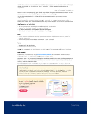 “Astrella gives our board and investors the assurance that we as a company are not only using modern technology to
manage our stock plan but also ensure that we're in compliance. It puts us head and shoulders above our
competitors.”
- Sean Griffin, Disaster Technologies Inc.
Astrella is an all-in-one platform that helps keep all equity-related information transparent and accessible. You can
automate workflows to streamline ESOP agreements and send them via DocuSign.
You can personalize the platform to change key interface design elements to fit your company's unique
configurations.
Astrella facilitates Exit, Round, and Reverse Modeling for streamlined and strategic financial decision-making in
private capital markets. Plus, its stock split functionality helps enhance efficiency and accuracy in corporate actions.
Key features of Astrella:
The tool supports proper recordkeeping for ESOP stockholders and regulators
Employee and shareholder access for 24/7 real-time visibility
File sharing capabilities to collaborate with employees and partners
409a valuation-centered features like financial statements and projections
Pros:
Astrella allows you to share table data with option holders, investors, and employees via secure controls for
simplified collaboration.
Its audit trail cap table ensures that all historical data is easily accessible.
Cons:
User experience can be improved.
Data importation is not very smooth.
Pricing: Free plan available (No Round Modelling and Audit Logging). Paid options start at $5/month/ shareholder.
Final Thoughts
So these were our top 5 picks for robust equity management platforms. To make the best choice, analyze your
unique requirements and select a tool that aligns closely with your needs.
For instance, while a tool may suit your current equity management needs, it might not be affordable in the long run.
On the other hand, a tool’s awesome reviews online do not guarantee a solution to your existing challenges. So, be
mindful of where you invest your money.
Opt for a tool that has all the essential features you need, is secure, and affordable in the long run. Good luck!
About Vega Equity
Vega Equity offers companies an effective, intuitive, and paperless platform for managing equity. It provides
accurate cap table management, customized user experiences, and precise information. Additionally, it
assists in measuring KPIs, analyzing data, and tracking performance towards goals.
Create a Culture People Want to Stick to
Give ESOPs within a few clicks
Personalized templates
Build a community
Dashboard views
GET A DEMO
You might also like View all blogs
 