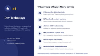 #1
Dev Technosys
Fintech-focused development company with a
dedicated eWallet and BNPL practice, 15+
years of delivery, and clients in 70+ countries.
• ISO 9001:2015 certified
• 100+ specialists
• MVP-friendly engagement sizes
What Their eWallet Work Covers
KYC onboarding & identity checks
Verified sign-up flows built for regulated payment products
P2P transfers & merchant payments
Send-to-contact, QR checkout, and merchant dashboards
AI-driven risk & fraud screening
Real-time risk assessment and smart spending limits
EMI / installment payment flows
BNPL-style pay-later features layered onto wallet balances
PCI-DSS-aligned data handling
Tokenized card storage and encrypted transaction rails
Multi-currency & gateway integration
Cross-border support with local payment gateway hookups
Their team has shipped a full BNPL platform inspired by Afterpay for US, UK, and Australian markets.
 