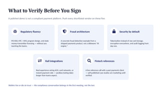 What to Verify Before You Sign
A polished demo is not a compliant payment platform. Push every shortlisted vendor on these five.
Regulatory fluency
PCI-DSS, KYC / AML program design, and state
money-transmitter licensing — without you
teaching the basics.
Fraud architecture
A concrete fraud-detection example from a
shipped payments product, not a slideware "AI
engine."
Security by default
Tokenization instead of raw card storage,
encryption everywhere, and audit logging from
day one.
Rail integrations
Real experience wiring ACH, card networks, or
instant-payment rails — sandbox testing takes
longer than teams expect.
Fintech references
A live reference call with a past payments client
— self-published case studies are marketing until
verified.
Wallets live or die on trust — the compliance conversation belongs in the first meeting, not the last.
 