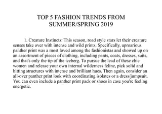 TOP 5 FASHION TRENDS FROM
SUMMER/SPRING 2019
1. Creature Instincts: This season, road style stars let their creature
senses take over with intense and wild prints. Specifically, uproarious
panther print was a most loved among the fashionistas and showed up on
an assortment of pieces of clothing, including pants, coats, dresses, suits,
and that's only the tip of the iceberg. To pursue the lead of these chic
women and release your own internal wilderness feline, pick solid and
hitting structures with intense and brilliant hues. Then again, consider an
all-over panther print look with coordinating isolates or a dress/jumpsuit.
You can even include a panther print pack or shoes in case you're feeling
energetic.
 