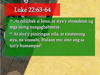 Luke 22:63-64 63   At nililibak si Jesus, at siya'y sinasaktan ng mga taong nangagbabantay.  64  At siya'y piniringan nila, at tinatanong siya, na sinasabi, Hulaan mo; sino ang sa iyo'y humampas?  