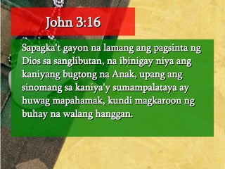 John 3:16 Sapagka't gayon na lamang ang pagsinta ng Dios sa sanglibutan, na ibinigay niya ang kaniyang bugtong na Anak, upang ang sinomang sa kaniya'y sumampalataya ay huwag mapahamak, kundi magkaroon ng buhay na walang hanggan.  