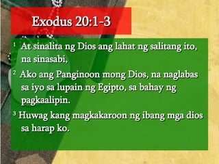 Exodus 20:1-3 1   At sinalita ng Dios ang lahat ng salitang ito, na sinasabi,  2  Ako ang Panginoon mong Dios, na naglabas sa iyo sa lupain ng Egipto, sa bahay ng pagkaalipin.  3  Huwag kang magkakaroon ng ibang mga dios sa harap ko.  