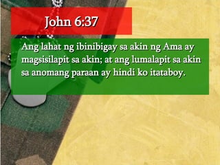 John 6:37 Ang lahat ng ibinibigay sa akin ng Ama ay magsisilapit sa akin; at ang lumalapit sa akin sa anomang paraan ay hindi ko itataboy.  