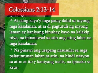 Colossians 2:13-14 13  At nang kayo'y mga patay dahil sa inyong mga kasalanan, at sa di pagtutuli ng inyong laman ay kaniyang binuhay kayo na kalakip niya, na ipinatawad sa atin ang ating lahat na mga kasalanan:  14   Na pinawi ang usapang nasusulat sa mga palatuntunan laban sa atin, na hindi naayon sa atin: at ito'y kaniyang inalis, na ipinako sa krus;  