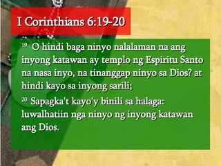 I Corinthians 6:19-20 19   O hindi baga ninyo nalalaman na ang inyong katawan ay templo ng Espiritu Santo na nasa inyo, na tinanggap ninyo sa Dios? at hindi kayo sa inyong sarili;  20  Sapagka't kayo'y binili sa halaga: luwalhatiin nga ninyo ng inyong katawan ang Dios.  