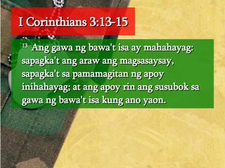 I Corinthians 3:13-15 13  Ang gawa ng bawa't isa ay mahahayag: sapagka't ang araw ang magsasaysay, sapagka't sa pamamagitan ng apoy inihahayag; at ang apoy rin ang susubok sa gawa ng bawa't isa kung ano yaon.  