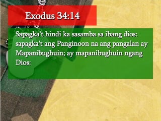 Exodus 34:14 Sapagka't hindi ka sasamba sa ibang dios: sapagka't ang Panginoon na ang pangalan ay Mapanibughuin; ay mapanibughuin ngang Dios:  