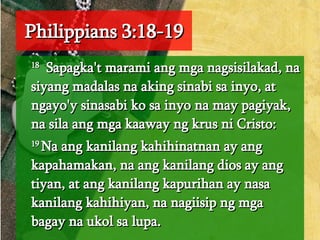 Philippians 3:18-19 18   Sapagka't marami ang mga nagsisilakad, na siyang madalas na aking sinabi sa inyo, at ngayo'y sinasabi ko sa inyo na may pagiyak, na sila ang mga kaaway ng krus ni Cristo:  19  Na ang kanilang kahihinatnan ay ang kapahamakan, na ang kanilang dios ay ang tiyan, at ang kanilang kapurihan ay nasa kanilang kahihiyan, na nagiisip ng mga bagay na ukol sa lupa.  