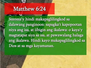 Matthew 6:24 Sinoma'y hindi makapaglilingkod sa dalawang panginoon: sapagka't kapopootan niya ang isa, at iibigin ang ikalawa: o kaya'y magtatapat siya sa isa, at pawawalang halaga ang ikalawa. Hindi kayo makapaglilingkod sa Dios at sa mga kayamanan.  