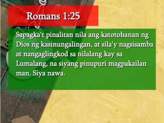 Romans 1:25 Sapagka't pinalitan nila ang katotohanan ng Dios ng kasinungalingan, at sila'y nagsisamba at nangaglingkod sa nilalang kay sa Lumalang, na siyang pinupuri magpakailan man. Siya nawa.  