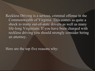 Reckless Driving is a serious, criminal offense in the Commonwealth of Virginia. This comes as quite a shock to many out-of-state drivers as well as many life-long Virginians. If you have been charged with reckless driving you should strongly consider hiring an attorney.  Here are the top five reasons why: 