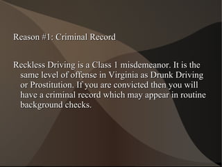 Reason #1: Criminal Record Reckless Driving is a Class 1 misdemeanor. It is the same level of offense in Virginia as Drunk Driving or Prostitution. If you are convicted then you will have a criminal record which may appear in routine background checks. 