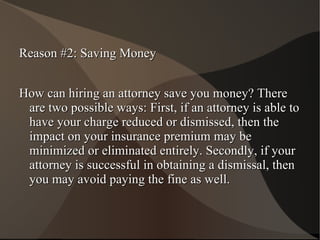 Reason #2: Saving Money How can hiring an attorney save you money? There are two possible ways: First, if an attorney is able to have your charge reduced or dismissed, then the impact on your insurance premium may be minimized or eliminated entirely. Secondly, if your attorney is successful in obtaining a dismissal, then you may avoid paying the fine as well. 