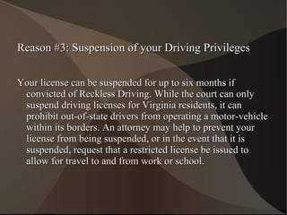 Reason #3: Suspension of your Driving Privileges Your license can be suspended for up to six months if convicted of Reckless Driving. While the court can only suspend driving licenses for Virginia residents, it can prohibit out-of-state drivers from operating a motor-vehicle within its borders. An attorney may help to prevent your license from being suspended, or in the event that it is suspended, request that a restricted license be issued to allow for travel to and from work or school. 