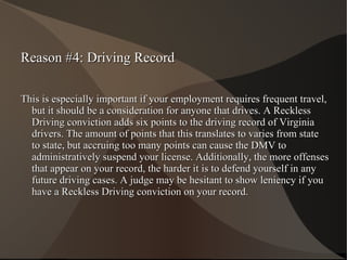 Reason #4: Driving Record This is especially important if your employment requires frequent travel, but it should be a consideration for anyone that drives. A Reckless Driving conviction adds six points to the driving record of Virginia drivers. The amount of points that this translates to varies from state to state, but accruing too many points can cause the DMV to administratively suspend your license. Additionally, the more offenses that appear on your record, the harder it is to defend yourself in any future driving cases. A judge may be hesitant to show leniency if you have a Reckless Driving conviction on your record. 