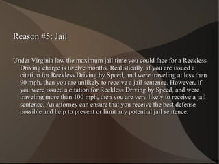 Reason #5: Jail Under Virginia law the maximum jail time you could face for a Reckless Driving charge is twelve months. Realistically, if you are issued a citation for Reckless Driving by Speed, and were traveling at less than 90 mph, then you are unlikely to receive a jail sentence. However, if you were issued a citation for Reckless Driving by Speed, and were traveling more than 100 mph, then you are very likely to receive a jail sentence. An attorney can ensure that you receive the best defense possible and help to prevent or limit any potential jail sentence. 