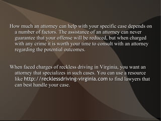 How much an attorney can help with your specific case depends on a number of factors. The assistance of an attorney can never guarantee that your offense will be reduced, but when charged with any crime it is worth your time to consult with an attorney regarding the potential outcomes. When faced charges of reckless driving in Virginia, you want an attorney that specializes in such cases. You can use a resource like  http://recklessdriving-virginia.com  to find lawyers that can best handle your case. 
