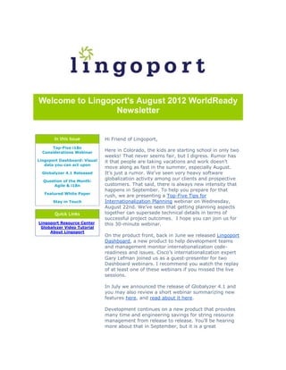 Welcome to Lingoport's August 2012 WorldReady
                 Newsletter


       In this Issue          Hi Friend of Lingoport,
      Top-Five i18n
  Considerations Webinar
                              Here in Colorado, the kids are starting school in only two
                              weeks! That never seems fair, but I digress. Rumor has
Lingoport Dashboard: Visual   it that people are taking vacations and work doesn’t
   data you can act upon
                              move along as fast in the summer, especially August.
  Globalyzer 4.1 Released     It’s just a rumor. We’ve seen very heavy software
  Question of the Month:
                              globalization activity among our clients and prospective
      Agile & i18n            customers. That said, there is always new intensity that
                              happens in September. To help you prepare for that
   Featured White Paper
                              rush, we are presenting a Top-Five Tips for
       Stay in Touch          Internationalization Planning webinar on Wednesday,
                              August 22nd. We’ve seen that getting planning aspects
       Quick Links            together can supersede technical details in terms of
                              successful project outcomes. I hope you can join us for
Lingoport Resource Center     this 30-minute webinar.
 Globalyzer Video Tutorial
     About Lingoport
                              On the product front, back in June we released Lingoport
                              Dashboard, a new product to help development teams
                              and management monitor internationalization code-
                              readiness and issues. Cisco’s internationalization expert
                              Gary Lefman joined us as a guest-presenter for two
                              Dashboard webinars. I recommend you watch the replay
                              of at least one of these webinars if you missed the live
                              sessions.

                              In July we announced the release of Globalyzer 4.1 and
                              you may also review a short webinar summarizing new
                              features here, and read about it here.

                              Development continues on a new product that provides
                              many time and engineering savings for string resource
                              management from release to release. You’ll be hearing
                              more about that in September, but it is a great
 