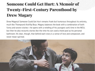Someone Could Get Hurt: A Memoir of
Twenty-First-Century Parenthood by
Drew Magary
Drew Magary’s Someone Could Get Hurt remains frank but humorous throughout its entirety,
much like Thompson’s Kickflip Boys. Magary balances the book with a combination of both
funny and severe stories—he opens with a retelling of his youngest son’s time in the NICU,
but then he also recounts stories like the time his son used a hotel pool as his personal
bathroom. It’s clear, though, that behind each story is a sense of love and compassion, and
never mean-spirited.
 