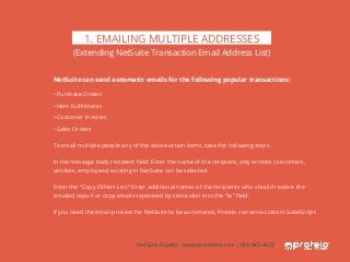 NetSuite can send automatic emails for the following popular transactions:
• Purchase Orders
• Item Fulfillments
• Customer Invoices
• Sales Orders
To email multiple people any of the above action items, take the following steps.
In the message body recipient field: Enter the name of the recipient, only entities (customers,
vendors, employees) existing in NetSuite can be selected.
Enter the “Copy Others List:” Enter additional names of the recipients who should receive the
emailed report or copy emails separated by semicolon into the “to” field.
If you need the email process for NetSuite to be automated, Protelo can write custom SuiteScript.
1. EMAILING MULTIPLE ADDRESSES
(Extending NetSuite Transaction Email Address List)
NetSuite Experts - www.proteloinc.com | 916-943-4428
 