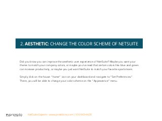 2. AESTHETIC: CHANGE THE COLOR SCHEME OF NETSUITE
Did you know you can improve the aesthetic user experience of NetSuite? Maybe you want your
theme to match your company colors, or maybe you’ve read that certain colors like blue and green
can increase productivity, or maybe you just want NetSuite to match your favorite sports team.
Simply click on the house “home” icon on your dashboard and navigate to “Set Preferences.”
There, you will be able to change your color scheme on the “Appearance” menu.
NetSuite Experts - www.proteloinc.com | 916-943-4428
 