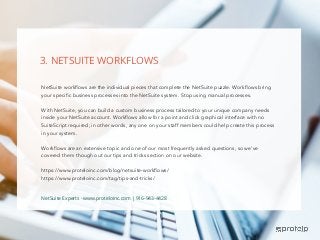 NetSuite workflows are the individual pieces that complete the NetSuite puzzle. Workflows bring
your specific business processes into the NetSuite system. Stop using manual processes.
With NetSuite, you can build a custom business process tailored to your unique company needs
inside your NetSuite account. Workflows allow for a point and click graphical interface with no
SuiteScript required; in other words, any one on your staff members could help create this process
in your system.
Workflows are an extensive topic and one of our most frequently asked questions, so we’ve
covered them though out our tips and tricks section on our website.
https://www.proteloinc.com/blog/netsuite-workflows/
https://www.proteloinc.com/tag/tips-and-tricks/
3. NETSUITE WORKFLOWS
NetSuite Experts - www.proteloinc.com | 916-943-4428
 