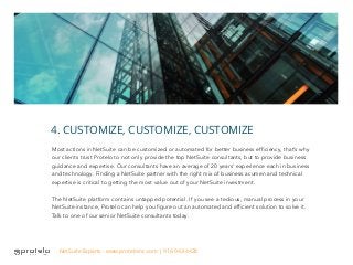 Most actions in NetSuite can be customized or automated for better business efficiency, that’s why
our clients trust Protelo to not only provide the top NetSuite consultants, but to provide business
guidance and expertise. Our consultants have an average of 20 years’ experience each in business
and technology. Finding a NetSuite partner with the right mix of business acumen and technical
expertise is critical to getting the most value out of your NetSuite investment.
The NetSuite platform contains untapped potential. If you see a tedious, manual process in your
NetSuite instance, Protelo can help you figure out an automated and efficient solution to solve it.
Talk to one of our senior NetSuite consultants today.
4. CUSTOMIZE, CUSTOMIZE, CUSTOMIZE
NetSuite Experts - www.proteloinc.com | 916-943-4428
 