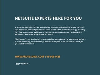 As a top-tier NetSuite Partner and Reseller, the team at Protelo has a wide range of
experience and knowledge across all areas of NetSuite business technology including
ERP, CRM, eCommerce and Finance. We help companies implement and optimize
NetSuite to meet their unique business needs.
Whether you’re looking for full implementation, optimization, or on-demand projects
or troubleshooting, we’re here to go above and beyond. Have a question? Ready to
get Started? Contact us.
WWW.PROTELOINC.COM 916-943-4428
NETSUITE EXPERTS HERE FOR YOU
 