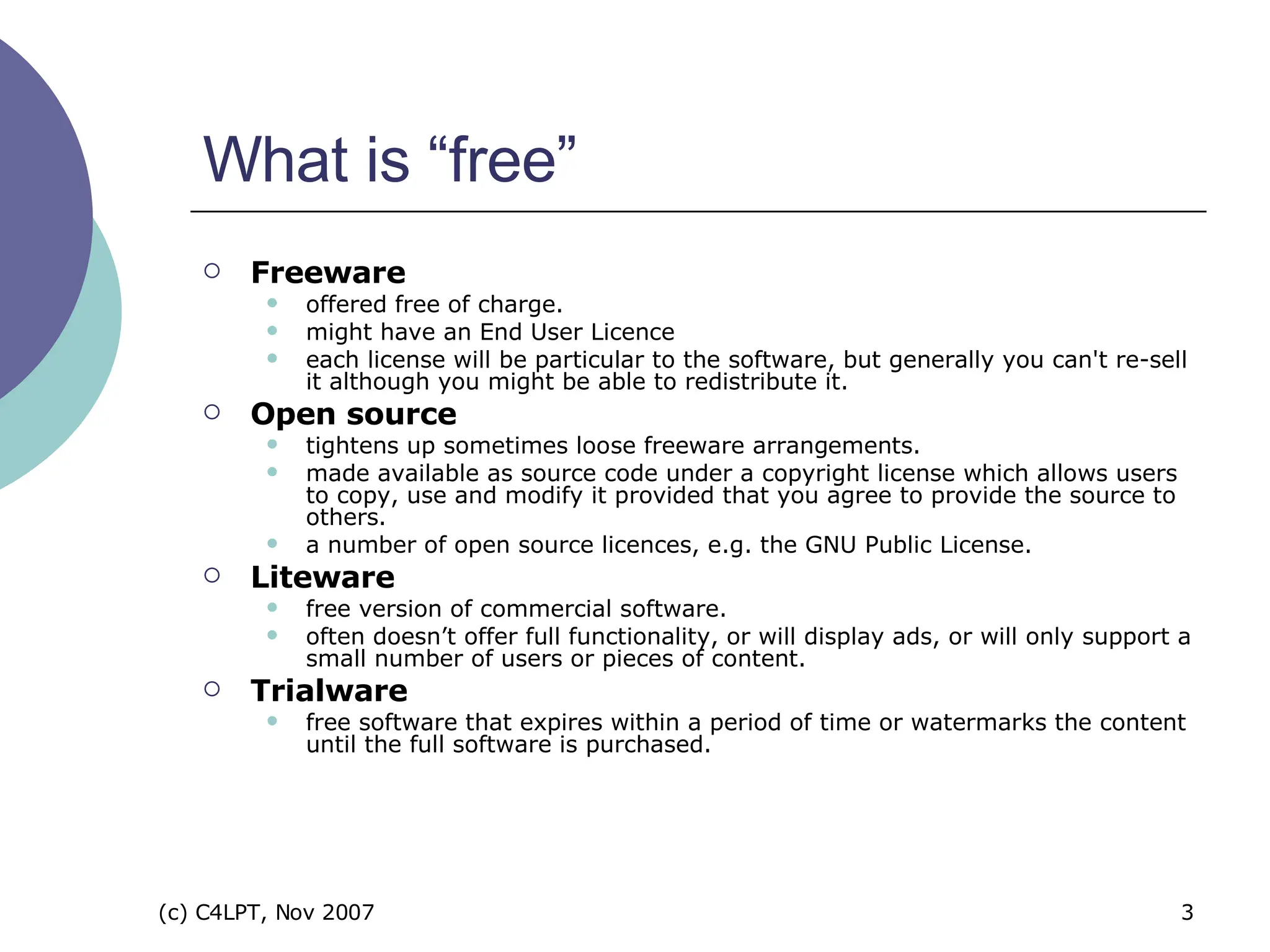 What is “free” Freeware offered free of charge.   might have an End User Licence each license will be particular to the software, but generally you can't re-sell it although you might be able to redistribute it.   Open source tightens up sometimes loose freeware arrangements.   made available as source code under a copyright license which allows users to copy, use and modify it provided that you agree to provide the source to others.   a number of open source licences, e.g. the GNU Public License.   Liteware free version of commercial software.   often doesn’t offer full functionality, or will display ads, or will only support a small number of users or pieces of content.   Trialware free software that expires within a period of time or watermarks the content until the full software is purchased.  