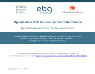 © 2015 Epstein Becker & Green, P.C. | All Rights Reserved. ebglaw.com
Top Health Care Regulatory Trends -
New Risks and Opportunities
Lynn Shapiro Snyder
Ted Kennedy, Jr.
Oppenheimer Conference
December 9, 2015
 