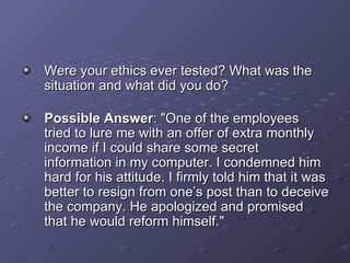Were your ethics ever tested? What was the situation and what did you do? Possible Answer : &quot;One of the employees tried to lure me with an offer of extra monthly income if I could share some secret information in my computer. I condemned him hard for his attitude. I firmly told him that it was better to resign from one’s post than to deceive the company. He apologized and promised that he would reform himself.&quot; 