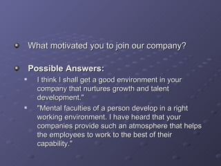 What motivated you to join our company? Possible Answers: I think I shall get a good environment in your company that nurtures growth and talent development.&quot; &quot;Mental faculties of a person develop in a right working environment. I have heard that your companies provide such an atmosphere that helps the employees to work to the best of their capability.&quot; 
