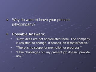 Why do want to leave your present job/company? Possible Answers: &quot;New ideas are not appreciated there. The company is resistant to change. It causes job dissatisfaction.&quot; &quot;There is no scope for promotion or progress.&quot; &quot;I like challenges but my present job doesn’t provide any..&quot; 