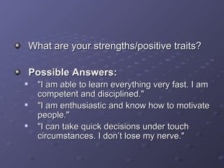 What are your strengths/positive traits? Possible Answers: &quot;I am able to learn everything very fast. I am competent and disciplined.&quot; &quot;I am enthusiastic and know how to motivate people.&quot; &quot;I can take quick decisions under touch circumstances. I don’t lose my nerve.&quot; 