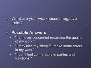 What are your weaknesses/negative traits? Possible Answers: &quot;I am over-concerned regarding the quality of my work.&quot; &quot;I may lose my sleep if I make some errors in my work.&quot; &quot;I don’t feel comfortable in parties and functions.&quot; 