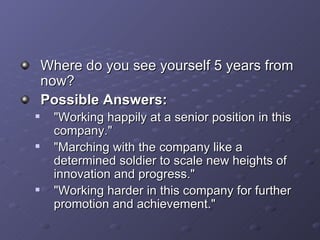 Where do you see yourself 5 years from now? Possible Answers: &quot;Working happily at a senior position in this company.&quot; &quot;Marching with the company like a determined soldier to scale new heights of innovation and progress.&quot; &quot;Working harder in this company for further promotion and achievement.&quot; 
