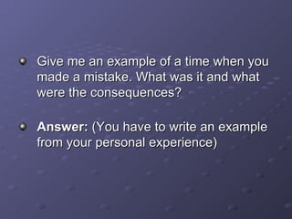 Give me an example of a time when you made a mistake. What was it and what were the consequences? Answer:  (You have to write an example from your personal experience) 