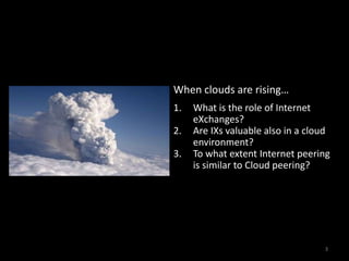 3When clouds are rising…What is the role of Internet eXchanges?Are IXs valuable also in a cloud environment?To what extent Internet peering is similar to Cloud peering?