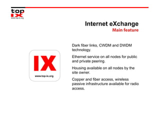 Internet eXchange
                                          Main feature


                 Dark fiber links, CWDM and DWDM
                 technology.
                 Ethernet service on all nodes for public
                 and private peering.
                 Housing available on all nodes by the
                 site owner.
www.top-ix.org
                 Copper and fiber access, wireless
                 passive infrastructure available for radio
                 access.
 