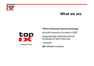 What we are


                 TOrino Piemonte Internet eXchange
                 No-profit consortium founded in 2002
                 Geographically distributed Internet
                 Exchange for North West Italy
                 12 people
www.top-ix.org
                 80+ affiliated members
 