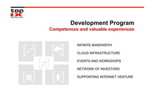 Development Program
Competences and valuable experiences


           INFINITE BANDWIDTH

           CLOUD INFRASTRUCTURE

           EVENTS AND WORKSHOPS

           NETWORK OF INVESTORS

           SUPPORTING INTERNET VENTURE
 