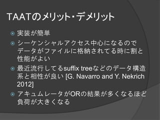 TAATのメリット・デメリット
 実装が簡単
 シーケンシャルアクセス中心になるので
  データがファイルに格納されてる時に割と
  性能がよい
 最近流行してるsuffix treeなどのデータ構造
  系と相性が良い [G. Navarro and Y. Nekrich
  2012]
 アキュムレータがORの結果が多くなるほど
  負荷が大きくなる
 